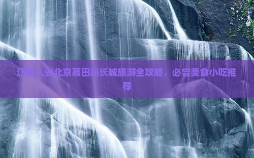 辽阳人去北京慕田峪长城旅游全攻略，必尝美食小吃推荐