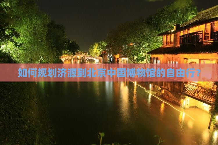 如何规划济源到北京中国博物馆的自由行？