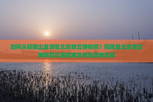 如何从铜陵出发游览北京故宫博物院？铜陵至北京故宫博物院交通指南及参观攻略详解