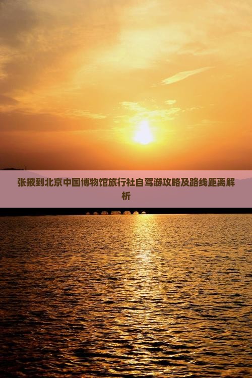 张掖到北京中国博物馆旅行社自驾游攻略及路线距离解析