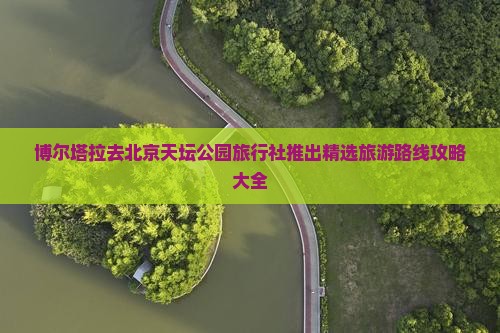 博尔塔拉去北京天坛公园旅行社推出精选旅游路线攻略大全