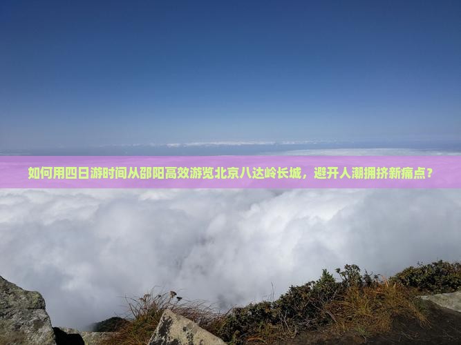 如何用四日游时间从邵阳高效游览北京八达岭长城，避开人潮拥挤新痛点？