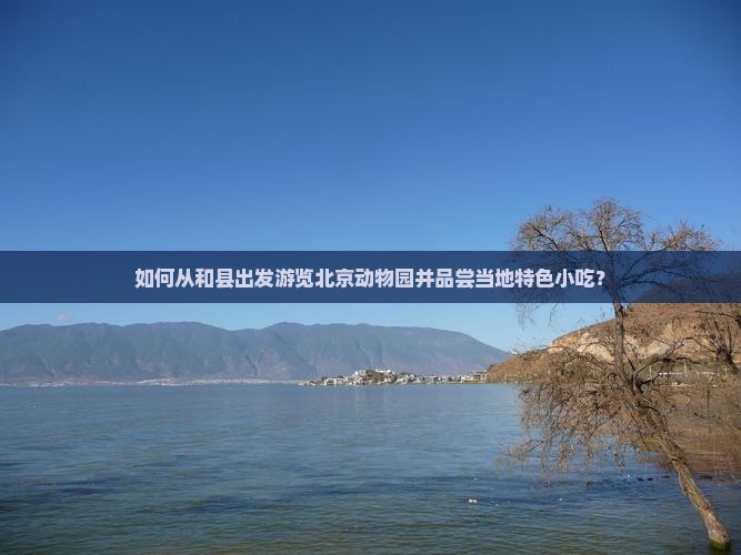 如何从和县出发游览北京动物园并品尝当地特色小吃？