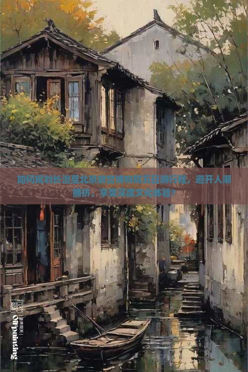 如何规划长治至北京故宫博物院五日游行程，避开人潮拥挤，享受深度文化体验？