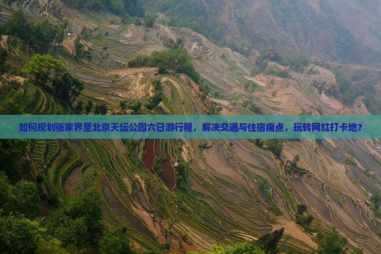 如何规划张家界至北京天坛公园六日游行程，解决交通与住宿痛点，玩转网红打卡地？