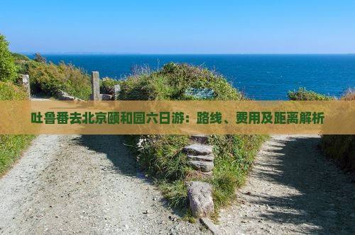 吐鲁番去北京颐和园六日游：路线、费用及距离解析