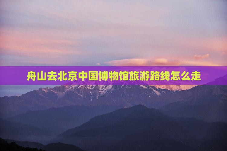舟山去北京中国博物馆旅游路线怎么走