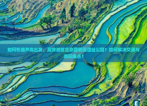 如何在葫芦岛出发，高效游览北京圆明园遗址公园？如何解决交通与游玩痛点？