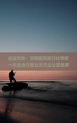 这篇攻略：湖南国际旅行社带你一次自由行看北京天坛公园旅游路线景点详细信息自由行攻略