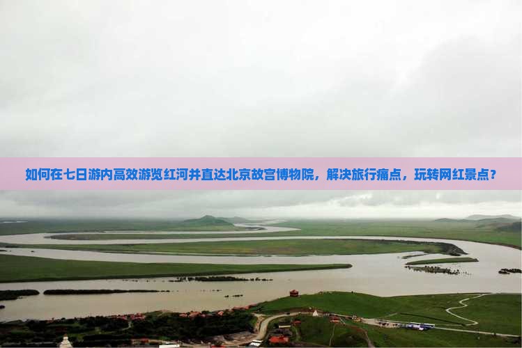 如何在七日游内高效游览红河并直达北京故宫博物院，解决旅行痛点，玩转网红景点？