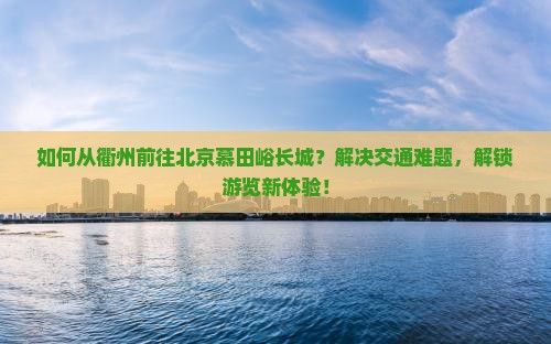如何从衢州前往北京慕田峪长城？解决交通难题，解锁游览新体验！