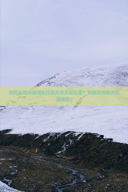 如何从滁州便捷出行至北京天坛公园？掌握攻略解决交通难题！