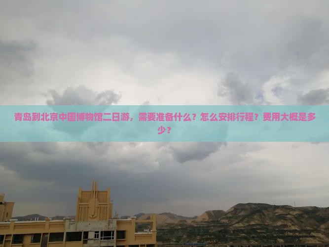 青岛到北京中国博物馆二日游，需要准备什么？怎么安排行程？费用大概是多少？