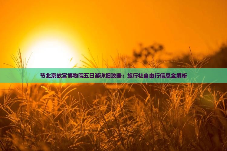 节北京故宫博物院五日游详细攻略：旅行社自由行信息全解析
