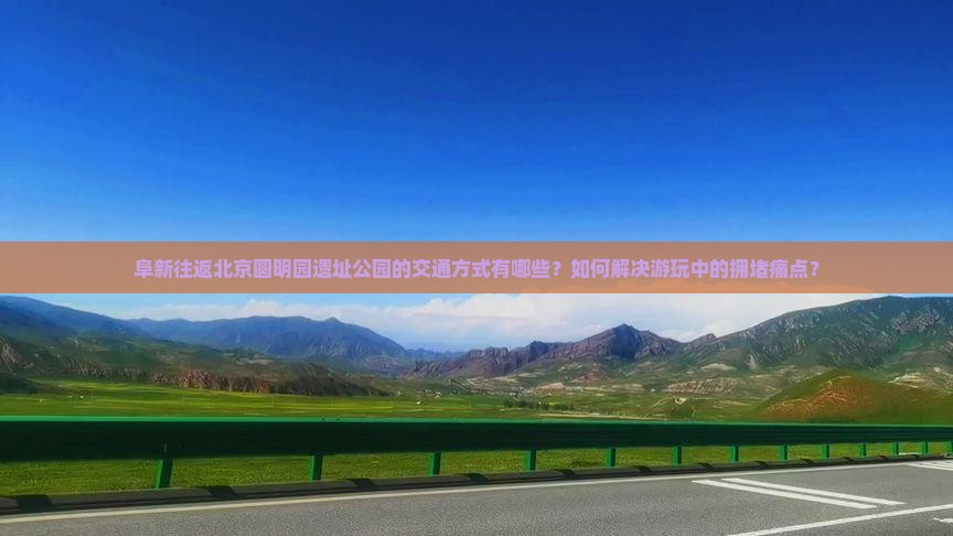阜新往返北京圆明园遗址公园的交通方式有哪些？如何解决游玩中的拥堵痛点？