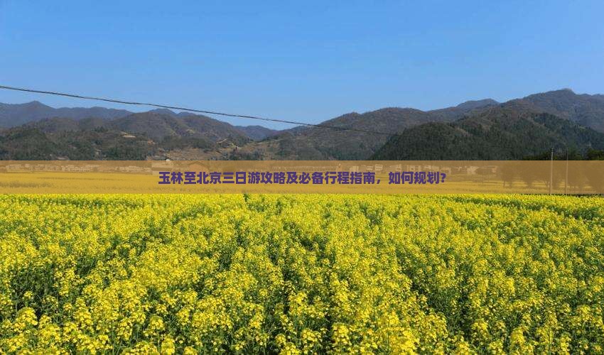 玉林至北京三日游攻略及必备行程指南，如何规划？