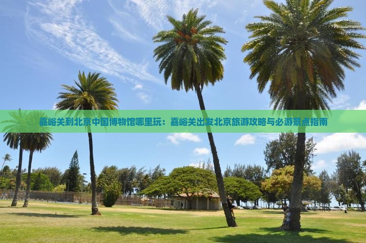 嘉峪关到北京中国博物馆哪里玩：嘉峪关出发北京旅游攻略与必游景点指南