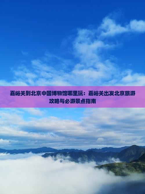 嘉峪关到北京中国博物馆哪里玩：嘉峪关出发北京旅游攻略与必游景点指南