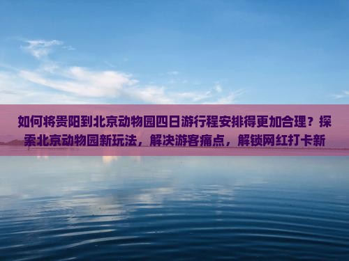如何将贵阳到北京动物园四日游行程安排得更加合理？探索北京动物园新玩法，解决游客痛点，解锁网红打卡新姿势！