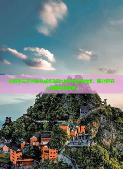 如何用三天时间从成都游览北京中国博物馆，同时避开人潮拥挤的痛点？