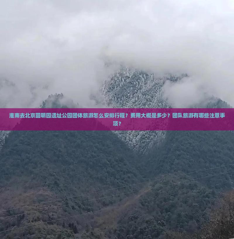 淮南去北京圆明园遗址公园团体旅游怎么安排行程？费用大概是多少？团队旅游有哪些注意事项？