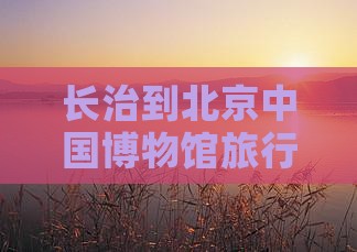长治到北京中国博物馆旅行社路线及距离