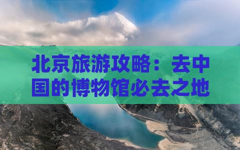 北京旅游攻略：去中国的博物馆必去之地