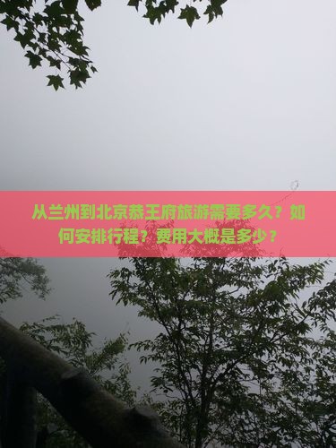 从兰州到北京恭王府旅游需要多久？如何安排行程？费用大概是多少？