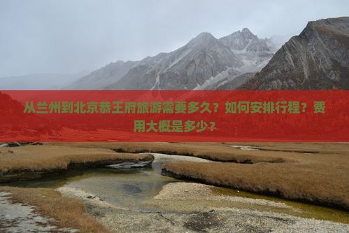 从兰州到北京恭王府旅游需要多久？如何安排行程？费用大概是多少？