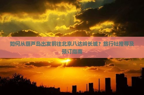 如何从葫芦岛出发前往北京八达岭长城？旅行社推荐及预订指南