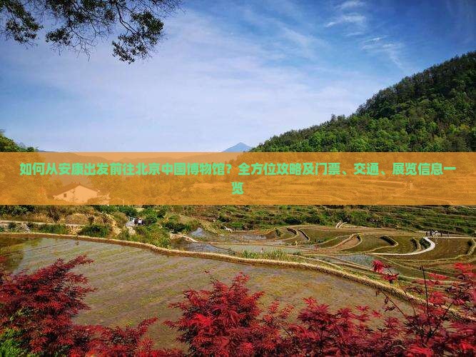 如何从安康出发前往北京中国博物馆？全方位攻略及门票、交通、展览信息一览