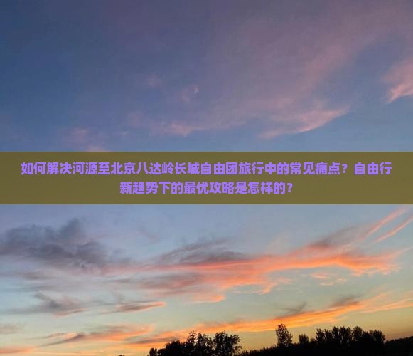 如何解决河源至北京八达岭长城自由团旅行中的常见痛点？自由行新趋势下的最优攻略是怎样的？