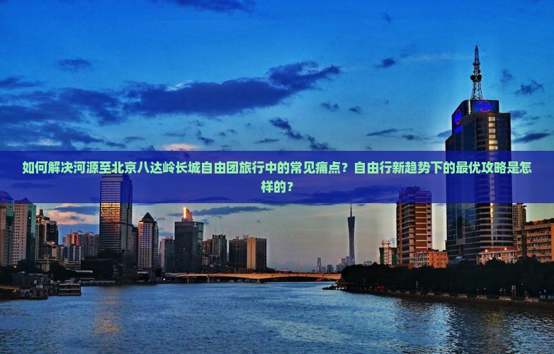 如何解决河源至北京八达岭长城自由团旅行中的常见痛点？自由行新趋势下的最优攻略是怎样的？