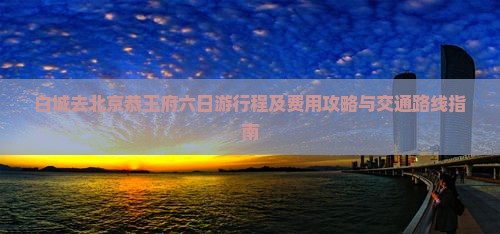 白城去北京恭王府六日游行程及费用攻略与交通路线指南