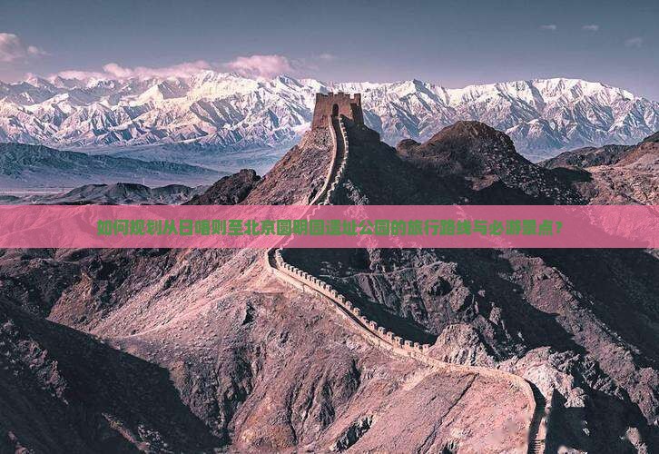 如何规划从日喀则至北京圆明园遗址公园的旅行路线与必游景点？