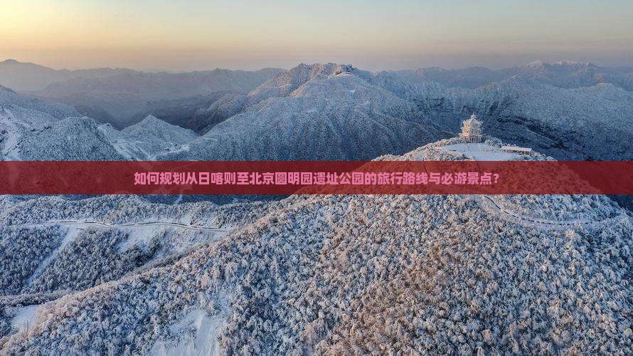 如何规划从日喀则至北京圆明园遗址公园的旅行路线与必游景点？
