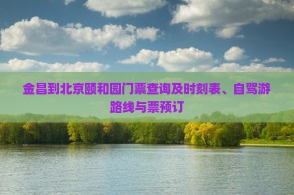 金昌到北京颐和园门票查询及时刻表、自驾游路线与票预订
