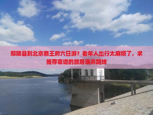 鄢陵县到北京恭王府六日游？老年人出行太麻烦了，求推荐靠谱的旅居康养路线