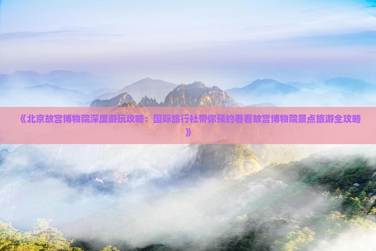 《北京故宫博物院深度游玩攻略：国际旅行社带你预约看看故宫博物院景点旅游全攻略》
