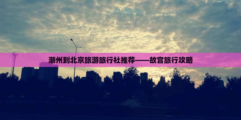 潮州到北京旅游旅行社推荐——故宫旅行攻略