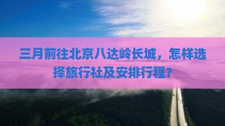 三月前往北京八达岭长城，怎样选择旅行社及安排行程？