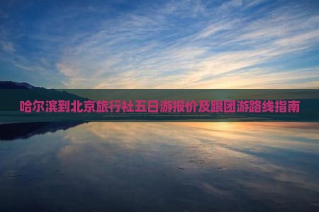 哈尔滨到北京旅行社五日游报价及跟团游路线指南
