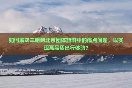 如何解决三明到北京团体旅游中的痛点问题，以实现高品质出行体验？