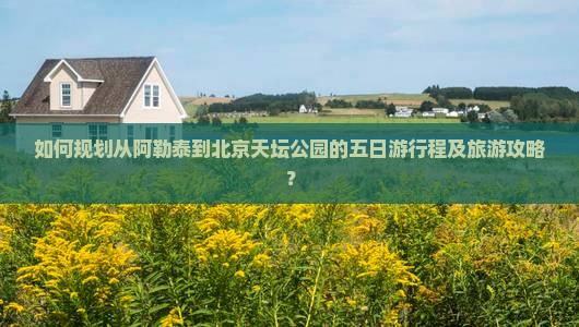 如何规划从阿勒泰到北京天坛公园的五日游行程及旅游攻略？