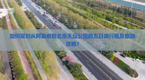 如何规划从阿勒泰到北京天坛公园的五日游行程及旅游攻略？