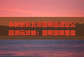 阜新新到北京圆明园遗址公园游玩攻略：圆明园哪里值得一玩