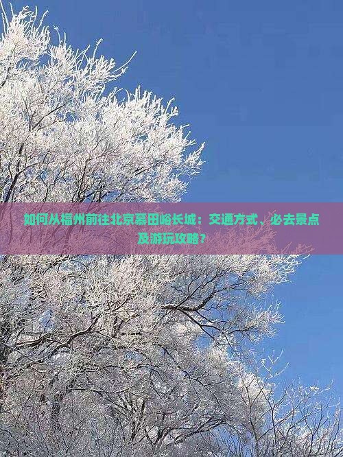 如何从福州前往北京慕田峪长城：交通方式、必去景点及游玩攻略？