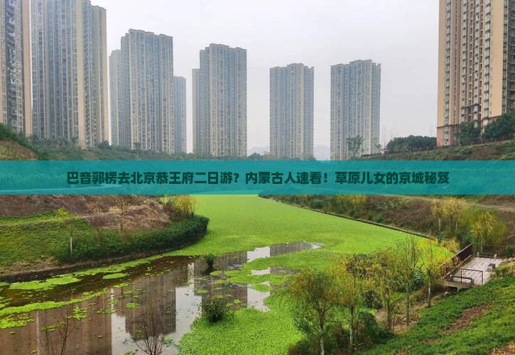 巴音郭楞去北京恭王府二日游？内蒙古人速看！草原儿女的京城秘笈