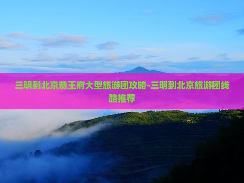 三明到北京恭王府大型旅游团攻略-三明到北京旅游团线路推荐