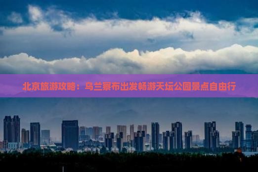 北京旅游攻略：乌兰察布出发畅游天坛公园景点自由行